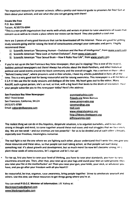 “An mportant resourcelorprisaner actis: ffrs 4 prety oo resource guide (o prisaners or et Get ot them sbout your actnsm, and see what e you ca get going with them! Croste e free £.0. Box 26084 Tucson, AZ 85726604 Here are 3 piecesofvery oo Werature that can be downloaded ot th fernet. Theve are:guved 1 <t Study sessions going and for (asing the level of CONSCIOUSAESS AMONEStyour COMSades and et gy recommend thes: 1) Scientific American “Becoming Human — Evolution nd the Rise of itehgence”. 2} Scientfc American “New Look ot Human Evoluton”,from www scam.com 3) Scienii American "Your SesualBain - How It Rules Your fe”, rom wvw scaem o N 1690ue 1ot pon the San Francsco Bay View newspaper, then you’re skpping! This s 0ne of the addest pouicl newspapers ou there! Aways has aricie about the lack Panthers, and ot hsturmal poltcal and socal events a10und the lack communty and the veral srugg. Has 4 secun 1 hetr s . “Behind Enemy Lines", where psonerssend 1 thex artcies, 1 ave my articles published i hre i u e ime. This 1.3 very §00d 100 for b resoutcelul and 0 rasng awareness. T newspapes o 81 1t et ot 5.1 We use this for study sesiuns and dalogue i he te. My hear g0es 0ut 10 the €GHor Mary Ralch, such a greatperson,She’ o vl 0 1ue, with 4 big heart that beats 1 the drum of rev s Your paople subscibe you (0 hes newspaper 10day! Here’s the addeess: San Francsco oy View Newspapar [r—— 4817 i et Pl g Wews Burcou San Francisco,Caorna, 94124 arvanonstas (w15)671.0788 coremangigcor QL T——" st com s s g funeary \hehquest ong itoeyancoss com “Thereslst thing we can 60 n ths Ropeles, esperae sAUato, 5 organize Ousselves, i s SRS 1 thOUg and M, L0 Orve (opether round these el sues and el S1ugges hat L et day. We ar 100 weak - 3nd Ous enemuesare 100 powertul -0 s 0 e dnded a1 o cach uthr Uiuuts. especially ove nvalous, meanmgles nonsense. The real fgh s no the one where we are fightng each othr. plese understand thst | wike L, A g1 Yoo these resources and these s, 50 that people an star aking Acan, 50 hat people can it cun Somethingrea. ’ sbout growih and developmer, bu 50 much more1 5 now s Decomme i, 1 plant these seeds of consciousness e’ organue and To i Up, st y0u have 0 arse yout leve f kg, you have 1 s YOI Sandards, you e 1 aworeness aound you Then, fl hat, yo (1€ up 0 your s and stad you leetun S0kl 0w, 1 You s your i n the mothertucka’ w Then you rarse your gun,your knde, yout ik, o1 wh Rave, 3nd you go ater your freedom it il you heart! e cesourcetul, e rue, Organie, rue swareness, ring people ogether S 10 AEHOIC your st s thers.Use (i ne; we these re50urces 0 g Uhings gong where you e . You can il .0.C.C. Miniser ofiformation: .. Vlrey ot Bocksponradopgnat com s blodeportado con